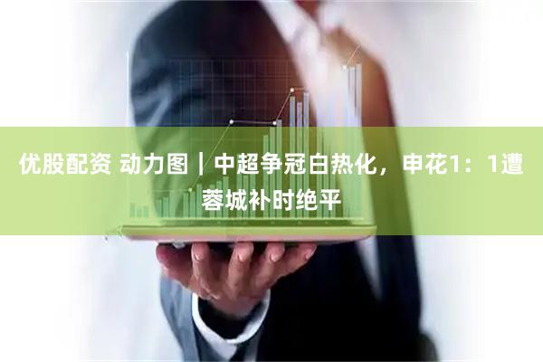 优股配资 动力图｜中超争冠白热化，申花1：1遭蓉城补时绝平