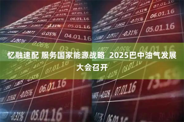 忆融速配 服务国家能源战略  2025巴中油气发展大会召开