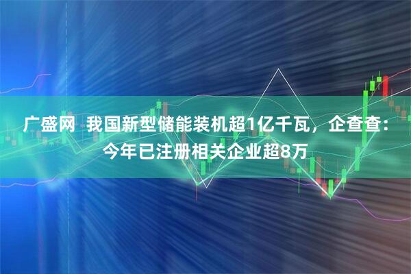 广盛网  我国新型储能装机超1亿千瓦，企查查：今年已注册相关企业超8万