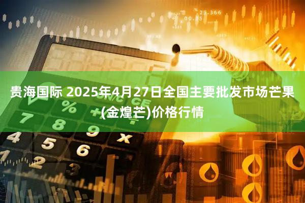 贵海国际 2025年4月27日全国主要批发市场芒果(金煌芒)价格行情