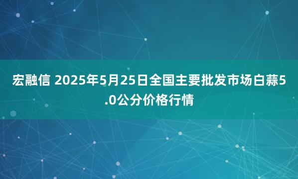 宏融信 2025年5月25日全国主要批发市场白蒜5.0公分价格行情