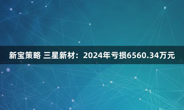 新宝策略 三星新材：2024年亏损6560.34万元