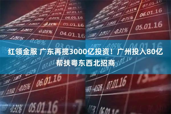 红领金服 广东再揽3000亿投资！广州投入80亿帮扶粤东西北招商