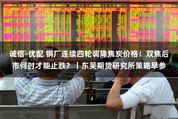 诚信-优配 钢厂连续四轮调降焦炭价格！双焦后市何时才能止跌？｜东吴期货研究所策略早参