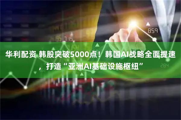 华利配资 韩股突破5000点！韩国AI战略全面提速，打造“亚洲AI基础设施枢纽”