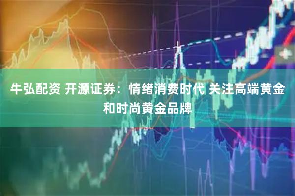 牛弘配资 开源证券：情绪消费时代 关注高端黄金和时尚黄金品牌