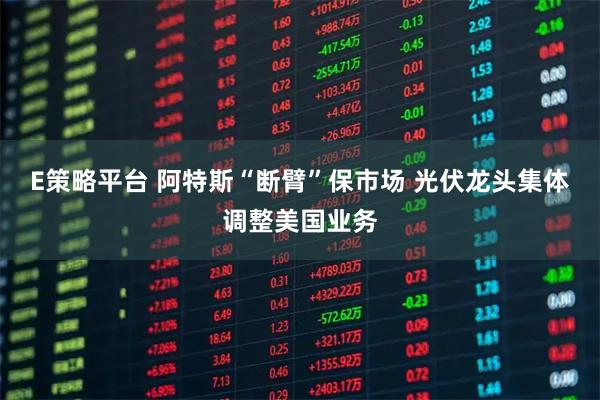 E策略平台 阿特斯“断臂”保市场 光伏龙头集体调整美国业务