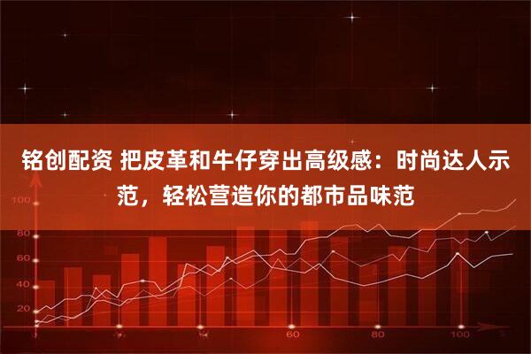 铭创配资 把皮革和牛仔穿出高级感：时尚达人示范，轻松营造你的都市品味范